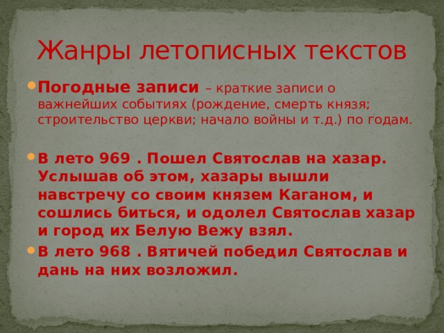 Жанры летописных текстов Погодные записи – краткие записи о важнейших событиях (рождение, смерть князя; строительство церкви; начало войны и т.д.) по годам. В лето 969 . Пошел Святослав на хазар. Услышав об этом, хазары вышли навстречу со своим князем Каганом, и сошлись биться, и одолел Святослав хазар и город их Белую Вежу взял. В лето 968 . Вятичей победил Святослав и дань на них возложил. 