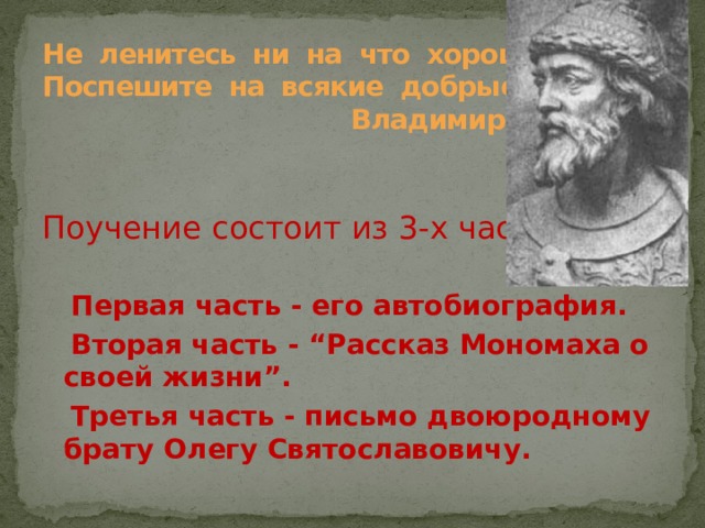        Не ленитесь ни на что хорошее…  Поспешите на всякие добрые дела.  Владимир Мономах    Поучение состоит из 3-х частей  Первая часть - его автобиография.  Вторая часть - “Рассказ Мономаха о своей жизни”.  Третья часть - письмо двоюродному брату Олегу Святославовичу. 