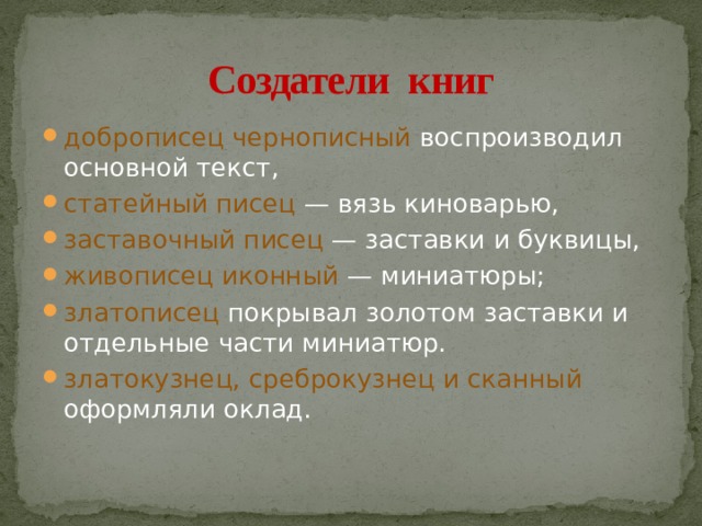 Создатели книг доброписец чернописный воспроизводил основной текст, статейный писец — вязь киноварью, заставочный писец — заставки и буквицы, живописец иконный — миниатюры; златописец покрывал золотом заставки и отдельные части миниатюр. златокузнец, среброкузнец и сканный оформляли оклад. 