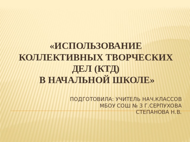    «ИСПОЛЬЗОВАНИЕ КОЛЛЕКТИВНЫХ ТВОРЧЕСКИХ ДЕЛ (КТД)  В НАЧАЛЬНОЙ ШКОЛЕ» Подготовила: учитель нач.классов  МБОУ СОШ № 3 Г.Серпухова  Степанова Н.В. 