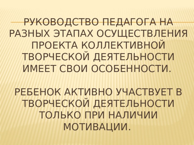 Руководство педагога на разных этапах осуществления проекта коллективной творческой деятельности имеет свои особенности.   Ребенок активно участвует в творческой деятельности только при наличии мотивации. 