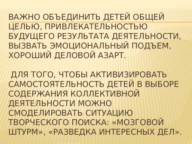 Важно объединить детей общей целью, привлекательностью будущего результата деятельности, вызвать эмоциональный подъем, хороший деловой азарт.   Для того, чтобы активизировать самостоятельность детей в выборе содержания коллективной деятельности можно смоделировать ситуацию творческого поиска: «мозговой штурм», «разведка интересных дел». 