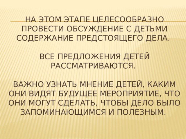 На этом этапе целесообразно провести обсуждение с детьми содержание предстоящего дела.   Все предложения детей рассматриваются.   важно узнать мнение детей, каким они видят будущее мероприятие, что они могут сделать, чтобы дело было запоминающимся и полезным.   