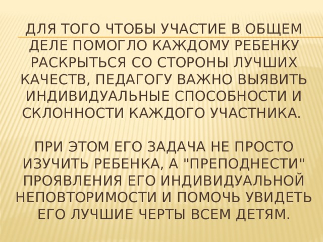 Для того чтобы участие в общем деле помогло каждому ребенку раскрыться со стороны лучших качеств, педагогу важно выявить индивидуальные способности и склонности каждого участника.   При этом его задача не просто изучить ребенка, а 