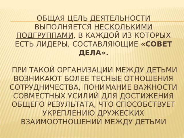 Общая цель деятельности выполняется несколькими подгруппами , в каждой из которых есть лидеры, составляющие «Совет дела».   При такой организации между детьми возникают более тесные отношения сотрудничества, понимание важности совместных усилий для достижения общего результата, что способствует укреплению дружеских взаимоотношений между детьми 