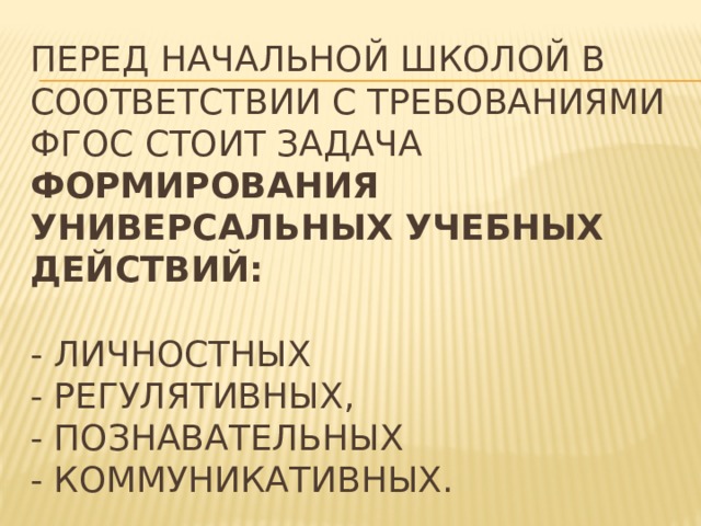 Перед начальной школой в соответствии с требованиями ФГОС стоит задача формирования универсальных учебных действий:   - личностных  - регулятивных,  - познавательных  - коммуникативных. 