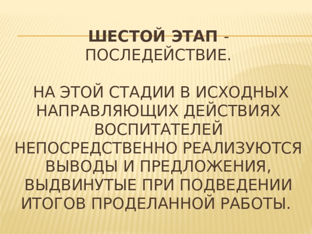 ШесТОЙ ЭТАП  - последействие.   На этой стадии в исходных направляющих действиях воспитателей непосредственно реализуются выводы и предложения, выдвинутые при подведении итогов проделанной работы. 