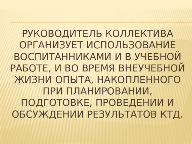 Руководитель коллектива организует использование воспитанниками и в учебной работе, и во время внеучебной жизни опыта, накопленного при планировании, подготовке, проведении и обсуждении результатов КТД. 