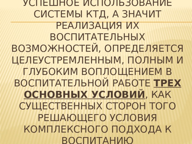 Успешное использование системы КТД, а значит реализация их воспитательных возможностей, определяется целеустремленным, полным и глубоким воплощением в воспитательной работе трех основных условий , как существенных сторон того решающего условия комплексного подхода к воспитанию 