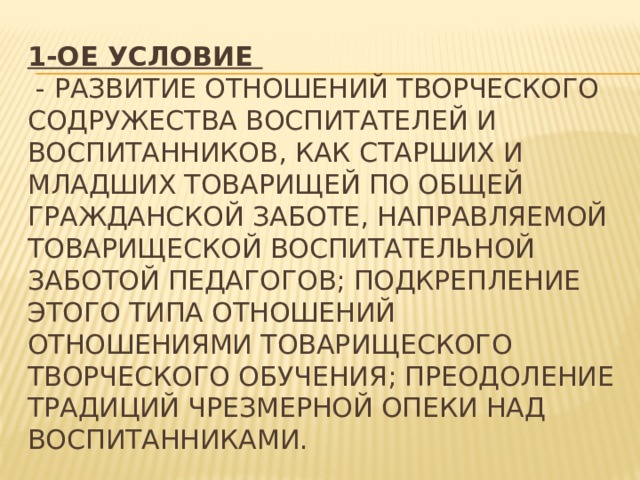 1-ое условие   - развитие отношений творческого содружества воспитателей и воспитанников, как старших и младших товарищей по общей гражданской заботе, направляемой товарищеской воспитательной заботой педагогов; подкрепление этого типа отношений отношениями товарищеского творческого обучения; преодоление традиций чрезмерной опеки над воспитанниками. 