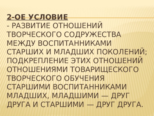2-ое условие    - развитие отношений творческого содружества между воспитанниками старших и младших поколений; подкрепление этих отношений отношениями товарищеского творческого обучения старшими воспитанниками младших, младшими — друг друга и старшими — друг друга. 