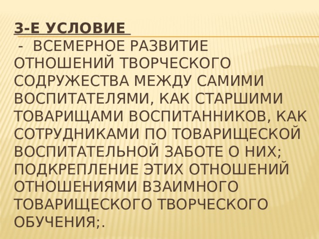 3-е условие   -  всемерное развитие отношений творческого содружества между самими воспитателями, как старшими товарищами воспитанников, как сотрудниками по товарищеской воспитательной заботе о них; подкрепление этих отношений отношениями взаимного товарищеского творческого обучения;. 