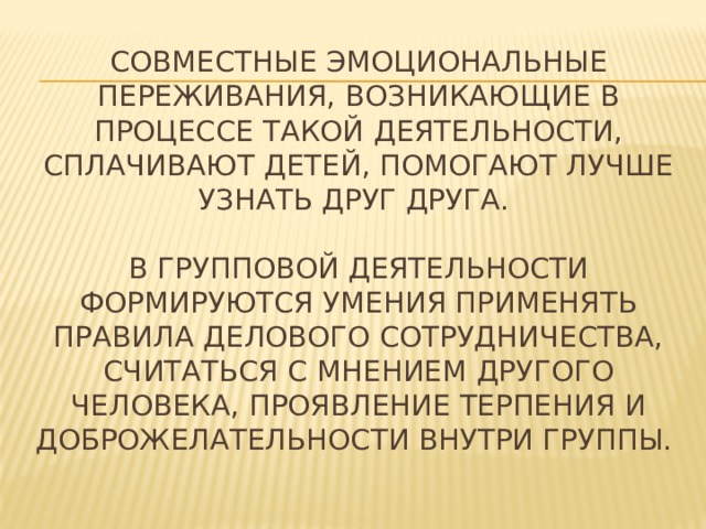Совместные эмоциональные переживания, возникающие в процессе такой деятельности, сплачивают детей, помогают лучше узнать друг друга.   В групповой деятельности формируются умения применять правила делового сотрудничества, считаться с мнением другого человека, проявление терпения и доброжелательности внутри группы.   