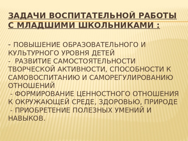 ЗадачИ воспитательной работы с младшими школьниками :   - повышение образовательного и культурного уровня детей  - развитие самостоятельности творческой активности, способности к самовоспитанию и саморегулированию отношений  - формирование ценностного отношения к окружающей среде, здоровью, природе  - приобретение полезных умений и навыков.   