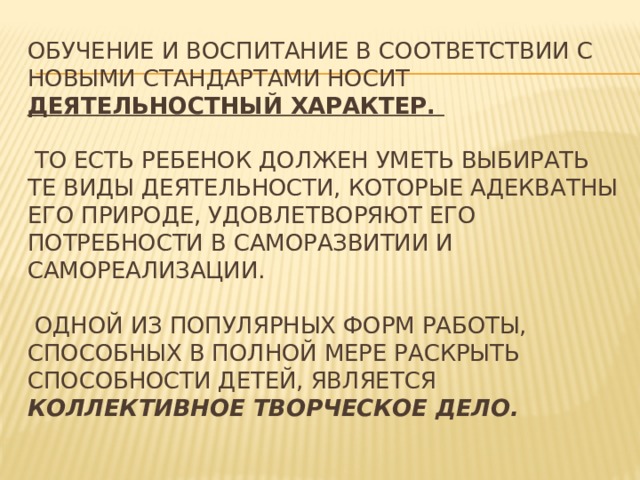 Обучение и воспитание в соответствии с новыми стандартами носит деятельностный характер.   то есть ребенок должен уметь выбирать те виды деятельности, которые адекватны его природе, удовлетворяют его потребности в саморазвитии и самореализации.   Одной из популярных форм работы, способных в полной мере раскрыть способности детей, является коллективное творческое дело.    