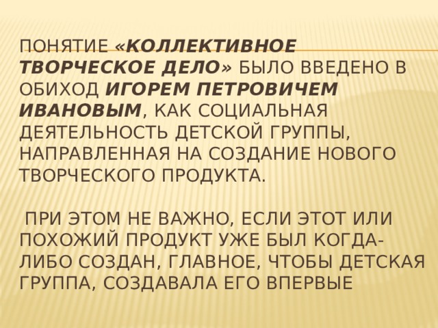 Понятие «Коллективное Творческое Дело» было введено в обиход Игорем Петровичем Ивановым , как социальная деятельность детской группы, направленная на создание нового творческого продукта.   При этом не важно, если этот или похожий продукт уже был когда-либо создан, главное, чтобы детская группа, создавала его впервые 