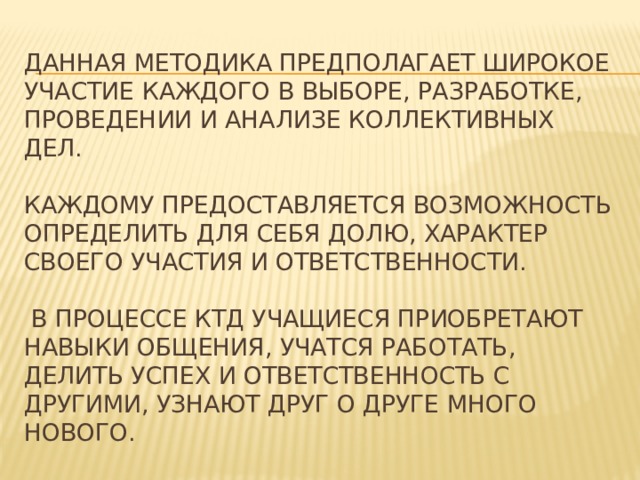 Данная методика предполагает широкое участие каждого в выборе, разработке, проведении и анализе коллективных дел.   Каждому предоставляется возможность определить для себя долю, характер своего участия и ответственности.   В процессе КТД учащиеся приобретают навыки общения, учатся работать, делить успех и ответственность с другими, узнают друг о друге много нового. 