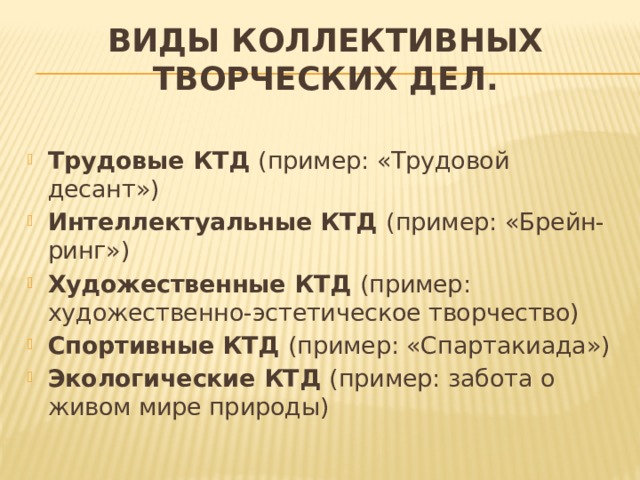 ВИДЫ КОЛЛЕКТИВНЫХ ТВОРЧЕСКИХ ДЕЛ.                 Трудовые КТД (пример: «Трудовой десант») Интеллектуальные КТД (пример: «Брейн-ринг») Художественные КТД (пример: художественно-эстетическое творчество) Спортивные КТД (пример: «Спартакиада») Экологические КТД (пример: забота о живом мире природы) 