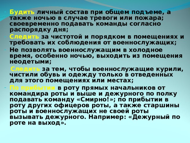 Будить личный состав при общем подъеме, а также ночью в случае тревоги или пожара; своевременно подавать команды согласно распорядку дня; Следить за чистотой и порядком в помещениях и требовать их соблюдения от военнослужащих; Не позволять военнослужащим в холодное время, особенно ночью, выходить из помещения неодетыми;  Следить за тем, чтобы военнослужащие курили, чистили обувь и одежду только в отведенных для этого помещениях или местах; По прибытии в роту прямых начальников от командира роты и выше и дежурного по полку подавать команду «Смирно!»; по прибытии в роту других офицеров роты, а также старшины роты и военнослужащих не своей роты вызывать дежурного. Например: «Дежурный по роте на выход». 