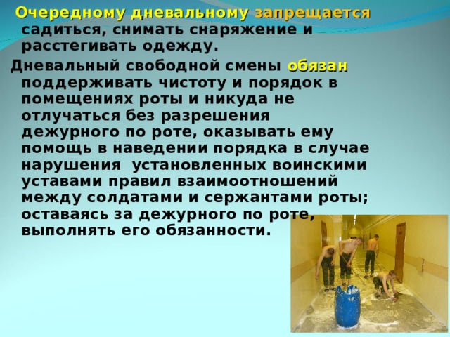  Очередному дневальному запрещается садиться, снимать снаряжение и расстегивать одежду. Дневальный свободной смены обязан  поддерживать чистоту и порядок в помещениях роты и никуда не отлучаться без разрешения дежурного по роте, оказывать ему помощь в наведении порядка в случае нарушения установленных воинскими уставами правил взаимоотношений между солдатами и сержантами роты; оставаясь за дежурного по роте, выполнять его обязанности. 