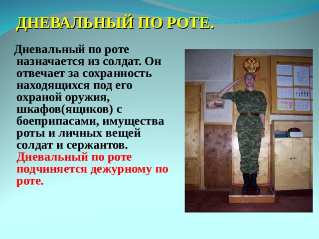 ДНЕВАЛЬНЫЙ ПО РОТЕ.  Дневальный по роте назначается из солдат. Он отвечает за сохранность находящихся под его охраной оружия, шкафов(ящиков) с боеприпасами, имущества роты и личных вещей солдат и сержантов. Дневальный по роте подчиняется дежурному по роте. 