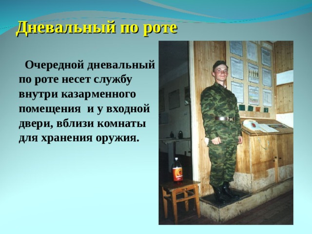 Дневальный по роте  Очередной дневальный по роте несет службу внутри казарменного помещения и у входной двери, вблизи комнаты для хранения оружия.  