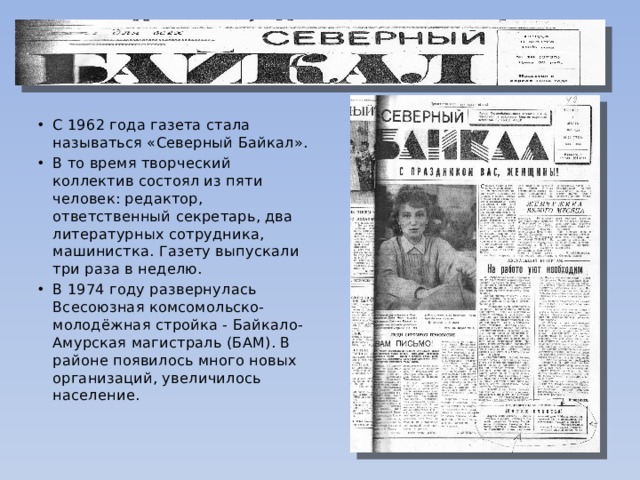 С 1962 года газета стала называться «Северный Байкал». В то время творческий коллектив состоял из пяти человек: редактор, ответственный секретарь, два литературных сотрудника, машинистка. Газету выпускали три раза в неделю. В 1974 году развернулась Всесоюзная комсомольско-молодёжная стройка - Байкало-Амурская магистраль (БАМ). В районе появилось много новых организаций, увеличилось население. 