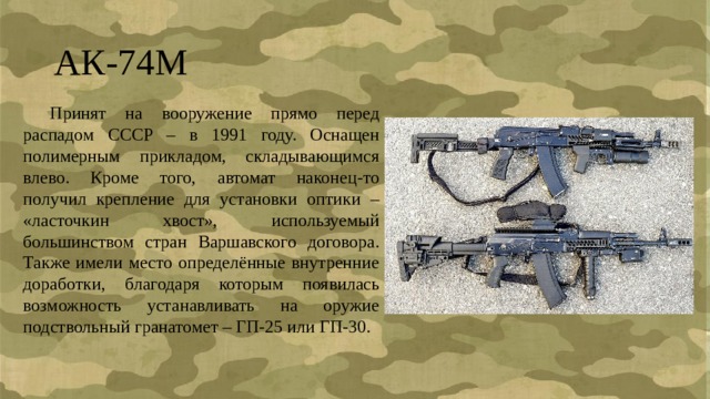 АК-74М  Принят на вооружение прямо перед распадом СССР – в 1991 году. Оснащен полимерным прикладом, складывающимся влево. Кроме того, автомат наконец-то получил крепление для установки оптики – «ласточкин хвост», используемый большинством стран Варшавского договора. Также имели место определённые внутренние доработки, благодаря которым появилась возможность устанавливать на оружие подствольный гранатомет – ГП-25 или ГП-30. 