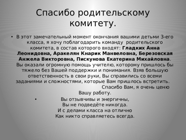 Спасибо родительскому комитету. В этот замечательный момент окончания вашими детьми 3-его класса, я хочу поблагодарить команду родительского комитета, в состав которого входят: Гладких Анна Леонидовна, Аракелян Кнарик Манвеловна, Березовская Анжела Викторовна, Пискунова Екатерина Михайловна . Вы оказали огромную помощь учителю, которому пришлось бы тяжело без Вашей поддержки и понимания. Взяв большую ответственность в свои руки, Вы справились со всеми заданиями и сложностями, которые Вам пришлось встретить. Спасибо Вам, я очень ценю Вашу работу. Вы отзывчивы и энергичны,  Вы не подведёте никогда.  И с делами класса на отлично  Как никто справляетесь всегда.   