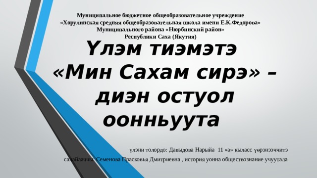 Муниципальное бюджетное общеобразовательное учреждение «Хорулинская средняя общеобразовательная школа имени Е.К.Федорова» Муниципального района «Нюрбинский район» Республики Саха (Якутия) Үлэм тиэмэтэ  «Мин Сахам сирэ» – диэн остуол оонньуута үлэни толордо: Давыдова Нарыйа 11 «а» кыласс үөрэнээччитэ салайааччы: Семенова Прасковья Дмитриевна , история уонна обществознание учуутала 