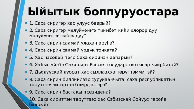 Ыйытык боппуруостара 1. Саха сиригэр хас улуус баарый? 2. Саха сиригэр мөлүйүөнҥэ тиийбэт киһи олорор дуу мөлүйүөнтэн элбэх дуу? 3. Саха сирин саамай улахан өруһэ? 4. Саха сирин саамай үрдүк точката? 5. Хас часовой пояс Саха сиринэн ааһарый? 6. Хаһыс үйэ5э Саха сирэ Россия государствотыгар киирбитэй? 7. Дьокуускай куорат хас сыллаахха төрүттэммитэй? 8. Саха сирин биллиилээх суруйааччыта, саха республикатын төрүттээччилэртэн биирдэстэрэ? 9. Саха сирин бастакы президена? 10. Саха сириттэн төрүттээх хас Сэбиэскэй Сойуус геройа баарый? 