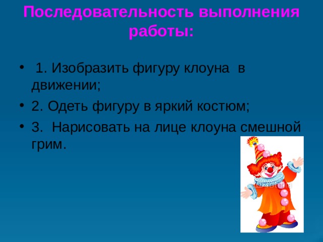 Последовательность выполнения работы:     1. Изобразить фигуру клоуна  в движении;                                                 2. Одеть фигуру в яркий костюм; 3.  Нарисовать на лице клоуна смешной грим. 