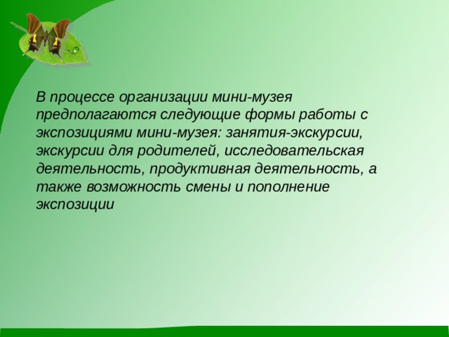В процессе организации мини-музея предполагаются следующие формы работы с экспозициями мини-музея: занятия-экскурсии, экскурсии для родителей, исследовательская деятельность, продуктивная деятельность, а также возможность смены и пополнение экспозиции 