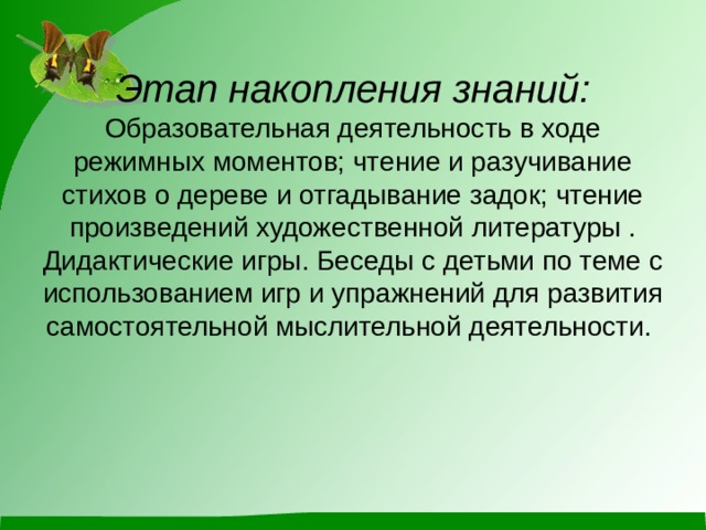              Этап накопления знаний:  Образовательная деятельность в ходе режимных моментов; чтение и разучивание стихов о дереве и отгадывание задок; чтение произведений художественной литературы . Дидактические игры. Беседы с детьми по теме с использованием игр и упражнений для развития самостоятельной мыслительной деятельности.   
