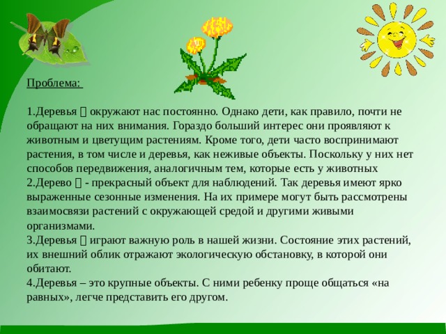  Проблема:   1.Деревья 　 окружают нас постоянно. Однако дети, как правило, почти не обращают на них внимания. Гораздо больший интерес они проявляют к животным и цветущим растениям. Кроме того, дети часто воспринимают растения, в том числе и деревья, как неживые объекты. Поскольку у них нет способов передвижения, аналогичным тем, которые есть у животных  2.Дерево 　 - прекрасный объект для наблюдений. Так деревья имеют ярко выраженные сезонные изменения. На их примере могут быть рассмотрены взаимосвязи растений с окружающей средой и другими живыми организмами.  3.Деревья 　 играют важную роль в нашей жизни. Состояние этих растений, их внешний облик отражают экологическую обстановку, в которой они обитают.  4.Деревья – это крупные объекты. С ними ребенку проще общаться «на равных», легче представить его другом. 