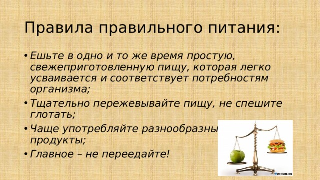 Правила правильного питания: Ешьте в одно и то же время простую, свежеприготовленную пищу, которая легко усваивается и соответствует потребностям организма; Тщательно пережевывайте пищу, не спешите глотать; Чаще употребляйте разнообразные и полезные продукты; Главное – не переедайте! 