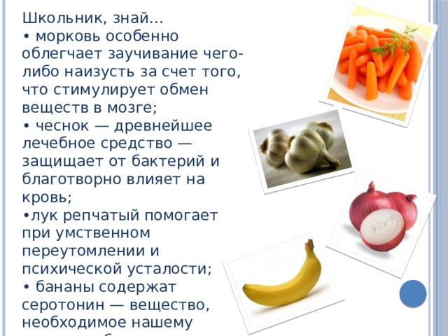 Школьник, знай… • морковь особенно облегчает заучивание чего-либо наизусть за счет того, что стимулирует обмен веществ в мозге; • чеснок — древнейшее лечебное средство — защищает от бактерий и благотворно влияет на кровь; • лук репчатый помогает при умственном переутомлении и психической усталости; • бананы содержат серотонин — вещество, необходимое нашему мозгу, чтобы тот просигнализировал: «вы счастливы»; 
