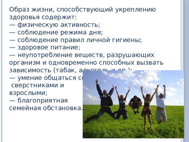 Образ жизни, способствующий укреплению здоровья содержит: — физическую активность; — соблюдение режима дня; — соблюдение правил личной гигиены; — здоровое питание; — неупотребление веществ, разрушающих организм и одновременно способных вызвать зависимость (табак, алкоголь и др.); — умение общаться со  сверстниками и взрослыми; — благоприятная семейная обстановка. 