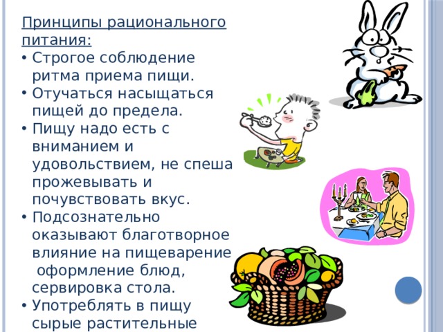 Принципы рационального питания: Строгое соблюдение ритма приема пищи. Отучаться насыщаться пищей до предела. Пищу надо есть с вниманием и удовольствием, не спеша прожевывать и почувствовать вкус. Подсознательно оказывают благотворное влияние на пищеварение оформление блюд, сервировка стола. Употреблять в пищу сырые растительные продукты. 