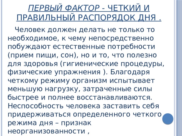 Первый фактор - четкий и правильный распорядок дня .   Человек должен делать не только то необходимое, к чему непосредственно побуждают естественные потребности (прием пищи, сон), но и то, что полезно для здоровья (гигиенические процедуры, физические упражнения ). Благодаря четкому режиму организм испытывает меньшую нагрузку, затраченные силы быстрее и полнее восстанавливаются. Неспособность человека заставить себя придерживаться определенного четкого режима дня – признак неорганизованности , слабохарактерности. 