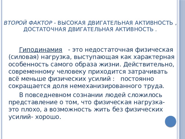 Второй фактор - высокая двигательная активность , достаточная двигательная активность .   Гиподинамия  - это недостаточная физическая (силовая) нагрузка, выступающая как характерная особенность самого образа жизни. Действительно, современному человеку приходится затрачивать всё меньше физических усилий : постоянно сокращается доля немеханизированного труда. В повседневном сознании людей сложилось представление о том, что физическая нагрузка- это плохо, а возможность жить без физических усилий- хорошо. 