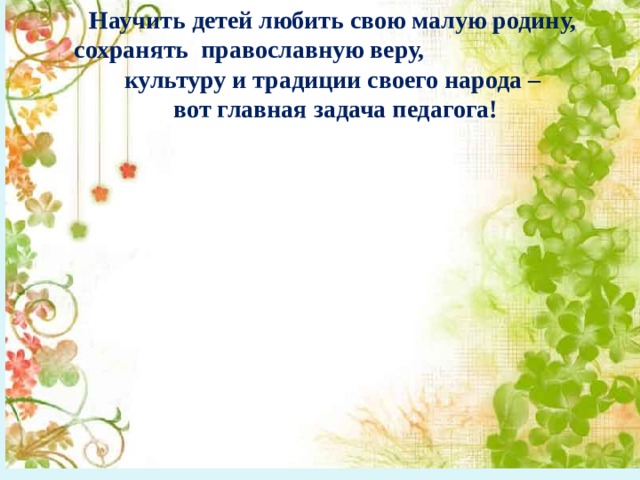 Научить детей любить свою малую родину,  сохранять православную веру, культуру и традиции своего народа –  вот главная задача педагога!  