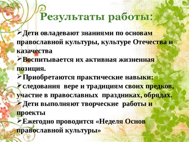 Дети овладевают знаниями по основам православной культуры, культуре Отечества и казачества Воспитывается их активная жизненная позиция. Приобретаются практические навыки: следования вере и традициям своих предков, участие в православных праздниках, обрядах. Дети выполняют творческие работы и проекты Ежегодно проводится «Неделя Основ православной культуры» 