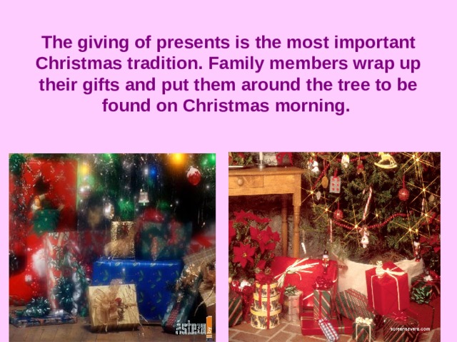 The giving of presents is the most important Christmas tradition. Family members wrap up their gifts and put them around the tree to be found on Christmas morning.  