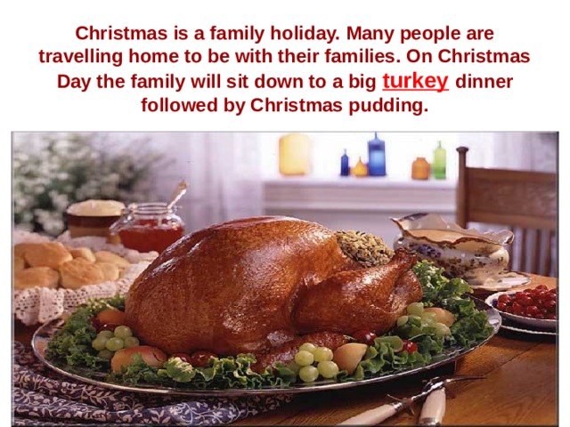 Christmas is a family holiday. Many people are travelling home to be with their families. On Christmas Day the family will sit down to a big turkey  dinner followed by Christmas pudding. 