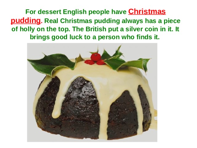 For dessert English people have Christmas pudding . Real Christmas pudding always has a piece of holly on the top. The British put a silver coin in it. It brings good luck to a person who finds it.  