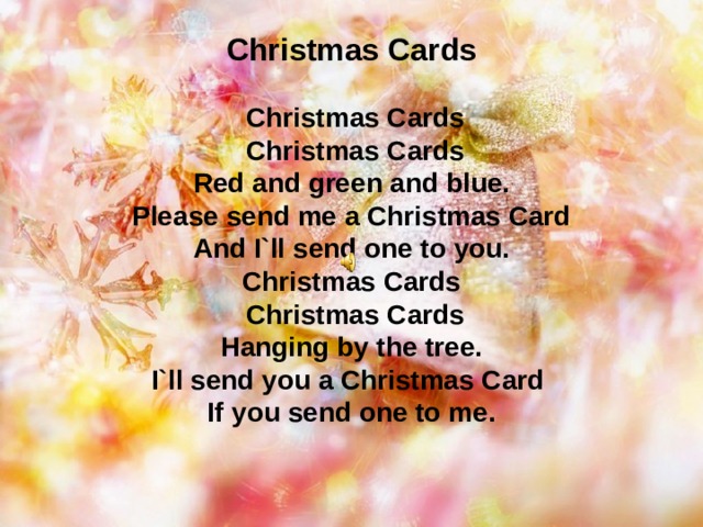 Christmas Cards    Christmas Cards  Christmas Cards  Red and green and blue.  Please send me a Christmas Card  And I`ll send one to you.  Christmas Cards  Christmas Cards  Hanging by the tree.  I`ll send you a Christmas Card  If you send one to me.   