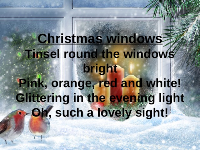 Christmas windows  Tinsel round the windows bright  Pink, orange, red and white!  Glittering in the evening light  Oh, such a lovely sight! 