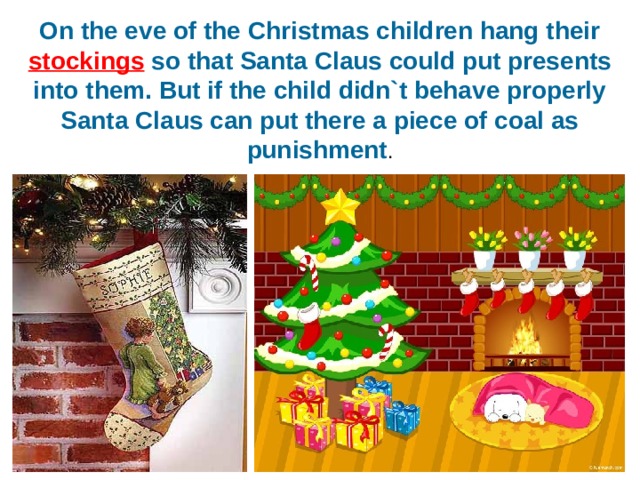 On the eve of the Christmas children hang their stockings so that Santa Claus could put presents into them. But if the child didn`t behave properly Santa Claus can put there a piece of coal as punishment . 