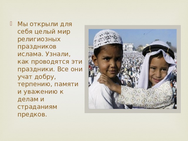 Мы открыли для себя целый мир религиозных праздников ислама. Узнали, как проводятся эти праздники. Все они учат добру, терпению, памяти и уважению к делам и страданиям предков.